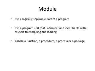 Module
• It is a logically separable part of a program
• It is a program unit that is discreet and identifiable with
respect to compiling and loading
• Can be a function, a procedure, a process or a package
 