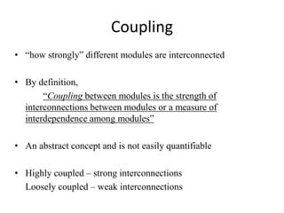 Coupling
• “how strongly” different modules are interconnected
• By definition,
“Coupling between modules is the strength of
interconnections between modules or a measure of
interdependence among modules”
• An abstract concept and is not easily quantifiable
• Highly coupled – strong interconnections
Loosely coupled – weak interconnections
 