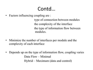Contd…
• Factors influencing coupling are :
type of connection between modules
the complexity of the interface
the type of information flow between
modules.
• Minimize the number of interfaces per module and the
complexity of each interface
• Depends up on the type of information flow, coupling varies
Data Flow – Minimal
Hybrid – Maximum (data and control)
 