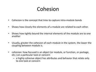 Cohesion
• Cohesion is the concept that tries to capture intra-module bonds
• Shows how closely the elements of a module are related to each other.
• Shows how tightly bound the internal elements of the module are to one
another
• Usually, greater the cohesion of each module in the system, the lower the
coupling between module is.
• cohesion: how focused is an object (or module, or function, or package,
etc.) on a particular task or concern
– a highly cohesive object has attributes and behavior that relate only
to one task or concern
 