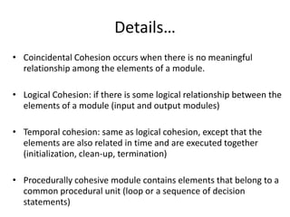 Details…
• Coincidental Cohesion occurs when there is no meaningful
relationship among the elements of a module.
• Logical Cohesion: if there is some logical relationship between the
elements of a module (input and output modules)
• Temporal cohesion: same as logical cohesion, except that the
elements are also related in time and are executed together
(initialization, clean-up, termination)
• Procedurally cohesive module contains elements that belong to a
common procedural unit (loop or a sequence of decision
statements)
 