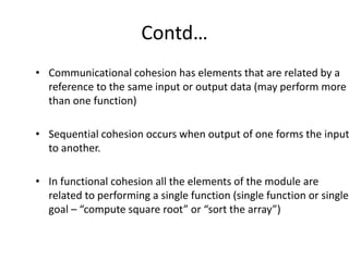 Contd…
• Communicational cohesion has elements that are related by a
reference to the same input or output data (may perform more
than one function)
• Sequential cohesion occurs when output of one forms the input
to another.
• In functional cohesion all the elements of the module are
related to performing a single function (single function or single
goal – “compute square root” or “sort the array”)
 