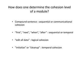 How does one determine the cohesion level
of a module?
• Compound sentence : sequential or communicational
cohesion
• “first”, “next”, “when”, “after” : sequential or temporal
• “edit all data” : logical cohesion
• “initialize” or “cleanup” : temporal cohesion
 