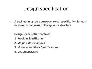 Design specification
• A designer must also create a textual specification for each
module that appears in the system's structure
• Design specification contains
1. Problem Specification
2. Major Data Structures
3. Modules and their Specifications
4. Design Decisions
 