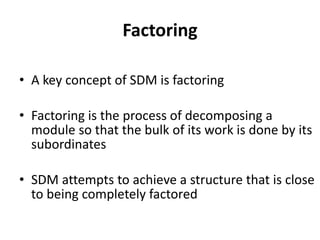 Factoring
• A key concept of SDM is factoring
• Factoring is the process of decomposing a
module so that the bulk of its work is done by its
subordinates
• SDM attempts to achieve a structure that is close
to being completely factored
 