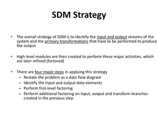SDM Strategy
• The overall strategy of SDM is to identify the input and output streams of the
system and the primary transformations that have to be performed to produce
the output
• High-level modules are then created to perform these major activities, which
are later refined (factored)
• There are four major steps in applying this strategy
– Restate the problem as a data flow diagram
– Identify the input and output data elements
– Perform first-level factoring
– Perform additional factoring on input, output and transform branches
created in the previous step
 