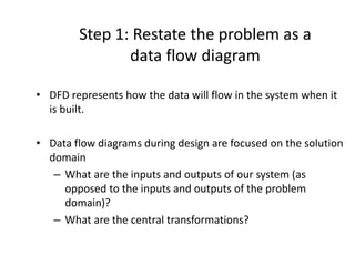 Step 1: Restate the problem as a
data flow diagram
• DFD represents how the data will flow in the system when it
is built.
• Data flow diagrams during design are focused on the solution
domain
– What are the inputs and outputs of our system (as
opposed to the inputs and outputs of the problem
domain)?
– What are the central transformations?
 