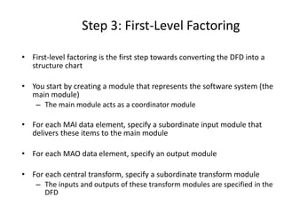 Step 3: First-Level Factoring
• First-level factoring is the first step towards converting the DFD into a
structure chart
• You start by creating a module that represents the software system (the
main module)
– The main module acts as a coordinator module
• For each MAI data element, specify a subordinate input module that
delivers these items to the main module
• For each MAO data element, specify an output module
• For each central transform, specify a subordinate transform module
– The inputs and outputs of these transform modules are specified in the
DFD
 