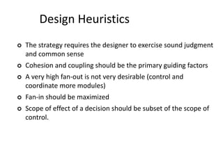 Design Heuristics
 The strategy requires the designer to exercise sound judgment
and common sense
 Cohesion and coupling should be the primary guiding factors
 A very high fan-out is not very desirable (control and
coordinate more modules)
 Fan-in should be maximized
 Scope of effect of a decision should be subset of the scope of
control.
 