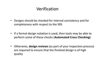 Verification
• Designs should be checked for internal consistency and for
completeness with respect to the SRS
• If a formal design notation is used, then tools may be able to
perform some of these checks (Automated Cross Checking)
• Otherwise, design reviews (as part of your inspection process)
are required to ensure that the finished design is of high
quality
 