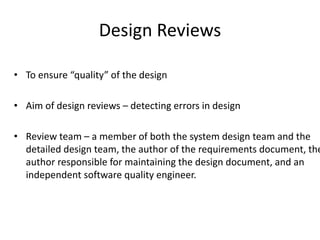 Design Reviews
• To ensure “quality” of the design
• Aim of design reviews – detecting errors in design
• Review team – a member of both the system design team and the
detailed design team, the author of the requirements document, the
author responsible for maintaining the design document, and an
independent software quality engineer.
 
