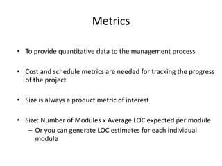 Metrics
• To provide quantitative data to the management process
• Cost and schedule metrics are needed for tracking the progress
of the project
• Size is always a product metric of interest
• Size: Number of Modules x Average LOC expected per module
– Or you can generate LOC estimates for each individual
module
 