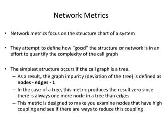 Network Metrics
• Network metrics focus on the structure chart of a system
• They attempt to define how “good” the structure or network is in an
effort to quantify the complexity of the call graph
• The simplest structure occurs if the call graph is a tree.
– As a result, the graph impurity (deviation of the tree) is defined as
nodes - edges - 1
– In the case of a tree, this metric produces the result zero since
there is always one more node in a tree than edges
– This metric is designed to make you examine nodes that have high
coupling and see if there are ways to reduce this coupling
 