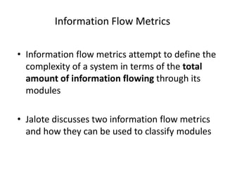 Information Flow Metrics
• Information flow metrics attempt to define the
complexity of a system in terms of the total
amount of information flowing through its
modules
• Jalote discusses two information flow metrics
and how they can be used to classify modules
 