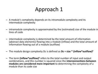 Approach 1
– A module's complexity depends on its intramodule complexity and its
intermodule complexity
– intramodule complexity is approximated by the (estimated) size of the module in
lines of code
– intermodule complexity is determined by the total amount of information
(abstract data elements) flowing into a module (inflow) and the total amount of
information flowing out of a module (outflow)
– The module design complexity Dc is defined as Dc = size * (inflow*outflow)2
– The term (inflow*outflow)2 refers to the total number of input and output
combinations, and this number is squared since the interconnections between
modules are considered more important to determining the complexity of a
module than its code size
 