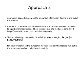 Approach 2
– Approach 1 depends largely on the amount of information flowing in and out of
the module
– Approach 2 is a variant that also considers the number of modules connected
to a particular module; in addition, the code size of a module is considered
insignificant with respect to a module's complexity
– The module design complexity Dc is defined as Dc = (fan_in * fan_out) +
(inflow*outflow)
– fan_in above refers to the number of modules that call this module, fan_out is
the number of modules called by this module
 