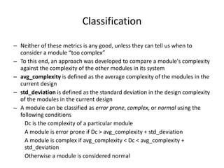 Classification
– Neither of these metrics is any good, unless they can tell us when to
consider a module “too complex”
– To this end, an approach was developed to compare a module's complexity
against the complexity of the other modules in its system
– avg_complexity is defined as the average complexity of the modules in the
current design
– std_deviation is defined as the standard deviation in the design complexity
of the modules in the current design
– A module can be classified as error prone, complex, or normal using the
following conditions
Dc is the complexity of a particular module
A module is error prone if Dc > avg_complexity + std_deviation
A module is complex if avg_complexity < Dc < avg_complexity +
std_deviation
Otherwise a module is considered normal
 