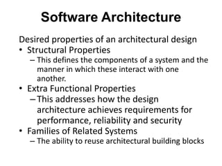 Software Architecture
Desired properties of an architectural design
• Structural Properties
– This defines the components of a system and the
manner in which these interact with one
another.
• Extra Functional Properties
–This addresses how the design
architecture achieves requirements for
performance, reliability and security
• Families of Related Systems
– The ability to reuse architectural building blocks
 