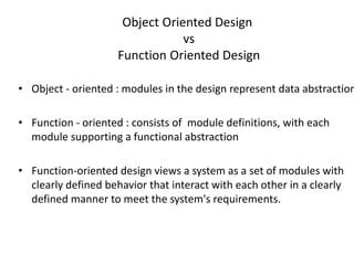 Object Oriented Design
vs
Function Oriented Design
• Object - oriented : modules in the design represent data abstraction
• Function - oriented : consists of module definitions, with each
module supporting a functional abstraction
• Function-oriented design views a system as a set of modules with
clearly defined behavior that interact with each other in a clearly
defined manner to meet the system's requirements.
 