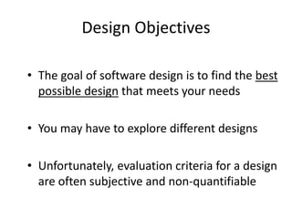 Design Objectives
• The goal of software design is to find the best
possible design that meets your needs
• You may have to explore different designs
• Unfortunately, evaluation criteria for a design
are often subjective and non-quantifiable
 