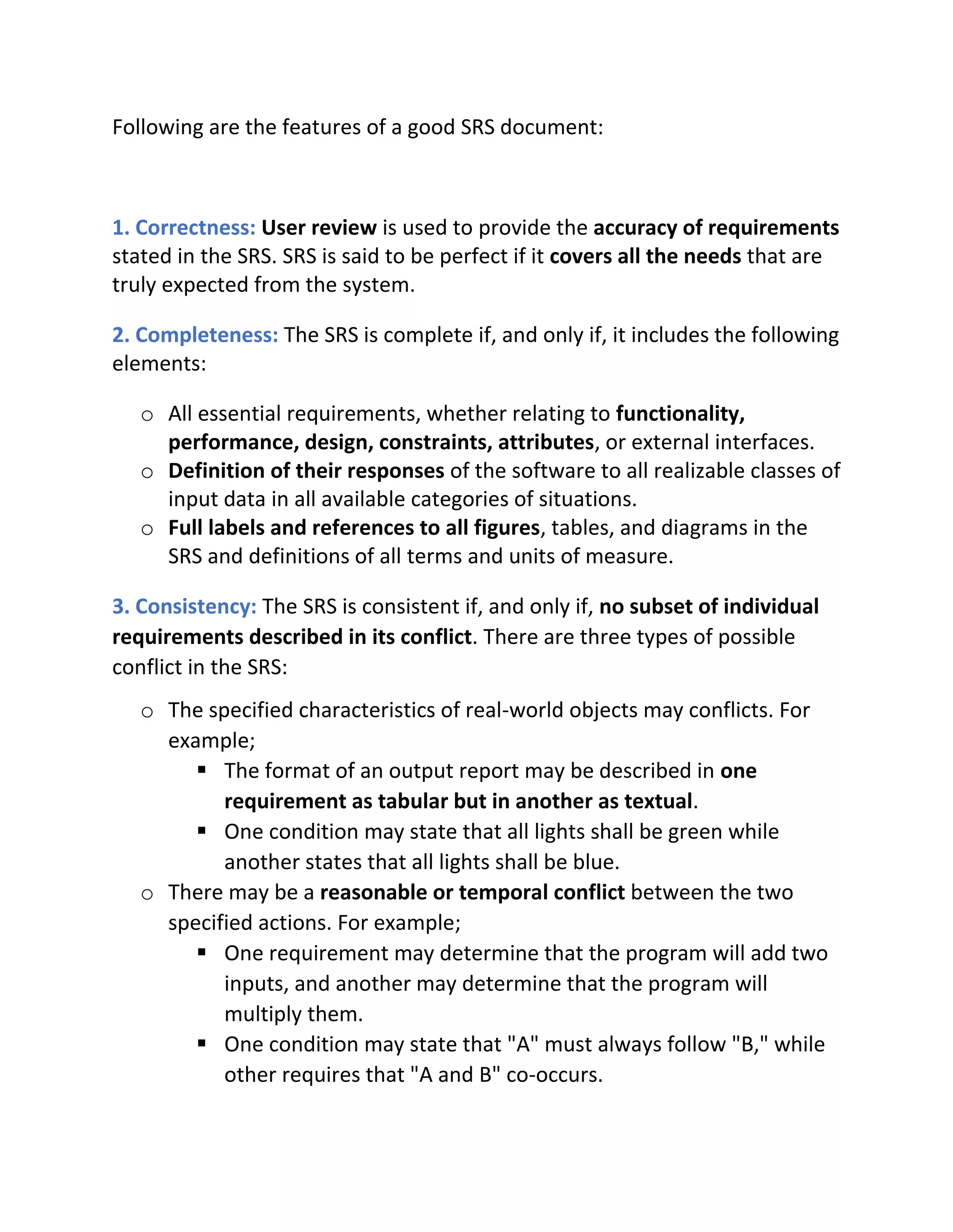 Following are the features of a good SRS document:
1. Correctness: User review is used to provide the accuracy of requirements
stated in the SRS. SRS is said to be perfect if it covers all the needs that are
truly expected from the system.
2. Completeness: The SRS is complete if, and only if, it includes the following
elements:
o All essential requirements, whether relating to functionality,
performance, design, constraints, attributes, or external interfaces.
o Definition of their responses of the software to all realizable classes of
input data in all available categories of situations.
o Full labels and references to all figures, tables, and diagrams in the
SRS and definitions of all terms and units of measure.
3. Consistency: The SRS is consistent if, and only if, no subset of individual
requirements described in its conflict. There are three types of possible
conflict in the SRS:
o The specified characteristics of real-world objects may conflicts. For
example;
▪ The format of an output report may be described in one
requirement as tabular but in another as textual.
▪ One condition may state that all lights shall be green while
another states that all lights shall be blue.
o There may be a reasonable or temporal conflict between the two
specified actions. For example;
▪ One requirement may determine that the program will add two
inputs, and another may determine that the program will
multiply them.
▪ One condition may state that "A" must always follow "B," while
other requires that "A and B" co-occurs.
 