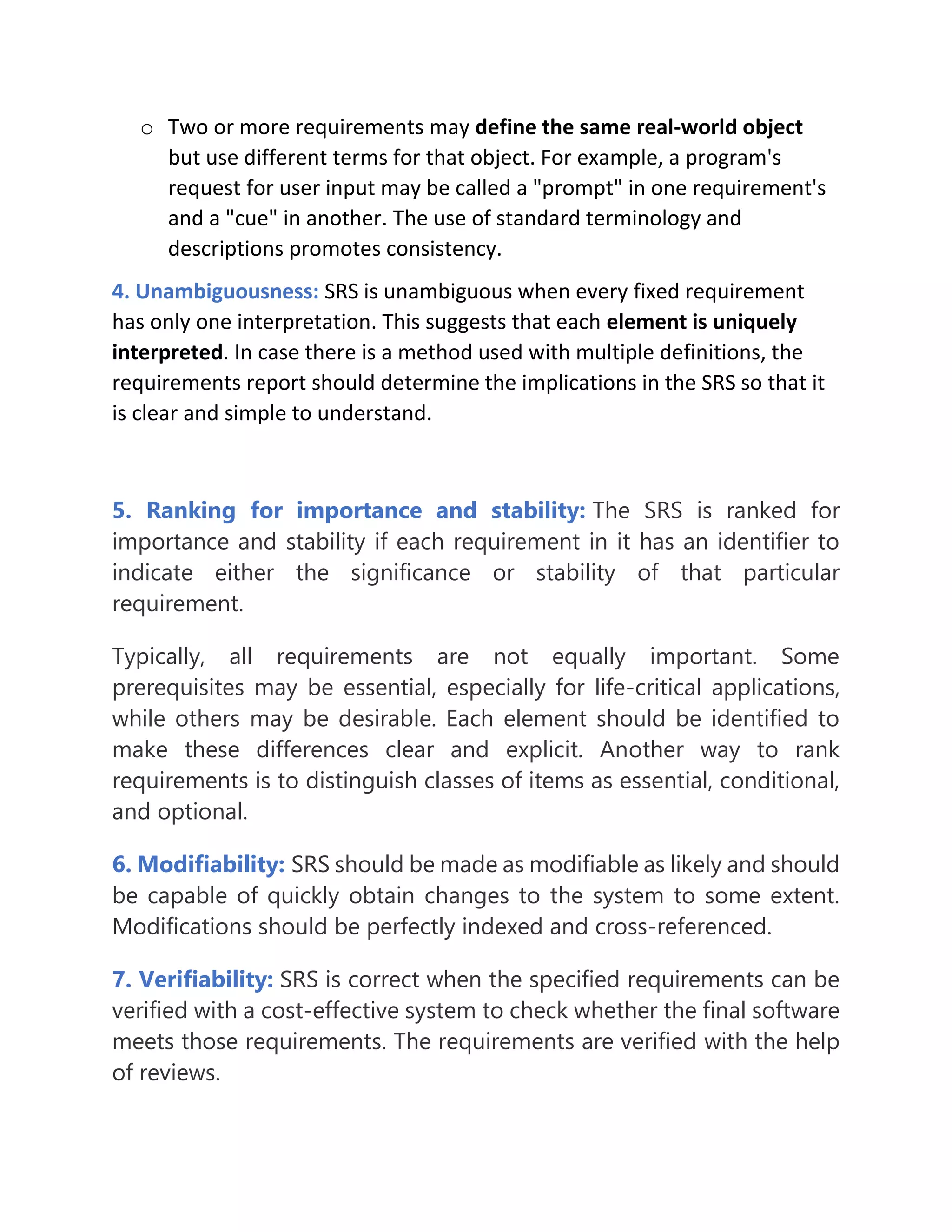 o Two or more requirements may define the same real-world object
but use different terms for that object. For example, a program's
request for user input may be called a "prompt" in one requirement's
and a "cue" in another. The use of standard terminology and
descriptions promotes consistency.
4. Unambiguousness: SRS is unambiguous when every fixed requirement
has only one interpretation. This suggests that each element is uniquely
interpreted. In case there is a method used with multiple definitions, the
requirements report should determine the implications in the SRS so that it
is clear and simple to understand.
5. Ranking for importance and stability: The SRS is ranked for
importance and stability if each requirement in it has an identifier to
indicate either the significance or stability of that particular
requirement.
Typically, all requirements are not equally important. Some
prerequisites may be essential, especially for life-critical applications,
while others may be desirable. Each element should be identified to
make these differences clear and explicit. Another way to rank
requirements is to distinguish classes of items as essential, conditional,
and optional.
6. Modifiability: SRS should be made as modifiable as likely and should
be capable of quickly obtain changes to the system to some extent.
Modifications should be perfectly indexed and cross-referenced.
7. Verifiability: SRS is correct when the specified requirements can be
verified with a cost-effective system to check whether the final software
meets those requirements. The requirements are verified with the help
of reviews.
 