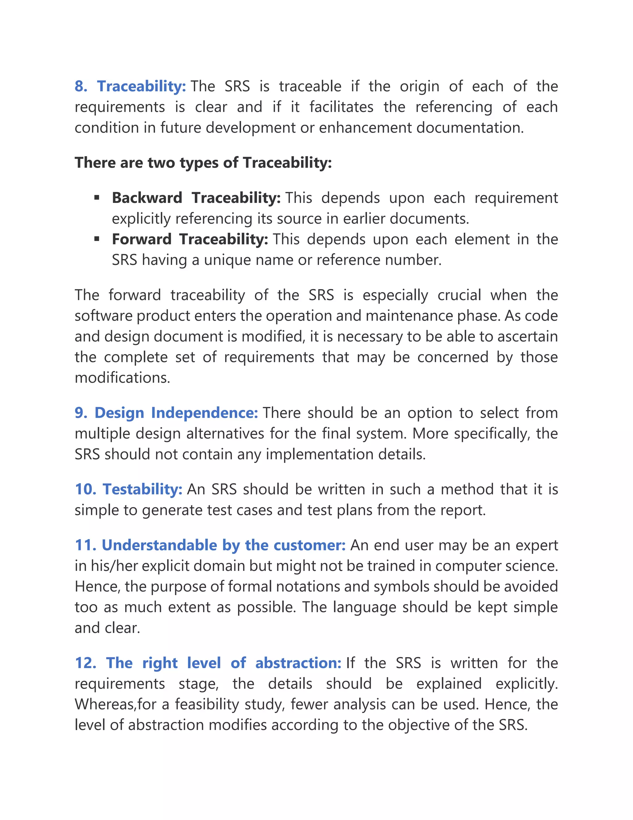 8. Traceability: The SRS is traceable if the origin of each of the
requirements is clear and if it facilitates the referencing of each
condition in future development or enhancement documentation.
There are two types of Traceability:
▪ Backward Traceability: This depends upon each requirement
explicitly referencing its source in earlier documents.
▪ Forward Traceability: This depends upon each element in the
SRS having a unique name or reference number.
The forward traceability of the SRS is especially crucial when the
software product enters the operation and maintenance phase. As code
and design document is modified, it is necessary to be able to ascertain
the complete set of requirements that may be concerned by those
modifications.
9. Design Independence: There should be an option to select from
multiple design alternatives for the final system. More specifically, the
SRS should not contain any implementation details.
10. Testability: An SRS should be written in such a method that it is
simple to generate test cases and test plans from the report.
11. Understandable by the customer: An end user may be an expert
in his/her explicit domain but might not be trained in computer science.
Hence, the purpose of formal notations and symbols should be avoided
too as much extent as possible. The language should be kept simple
and clear.
12. The right level of abstraction: If the SRS is written for the
requirements stage, the details should be explained explicitly.
Whereas,for a feasibility study, fewer analysis can be used. Hence, the
level of abstraction modifies according to the objective of the SRS.
 