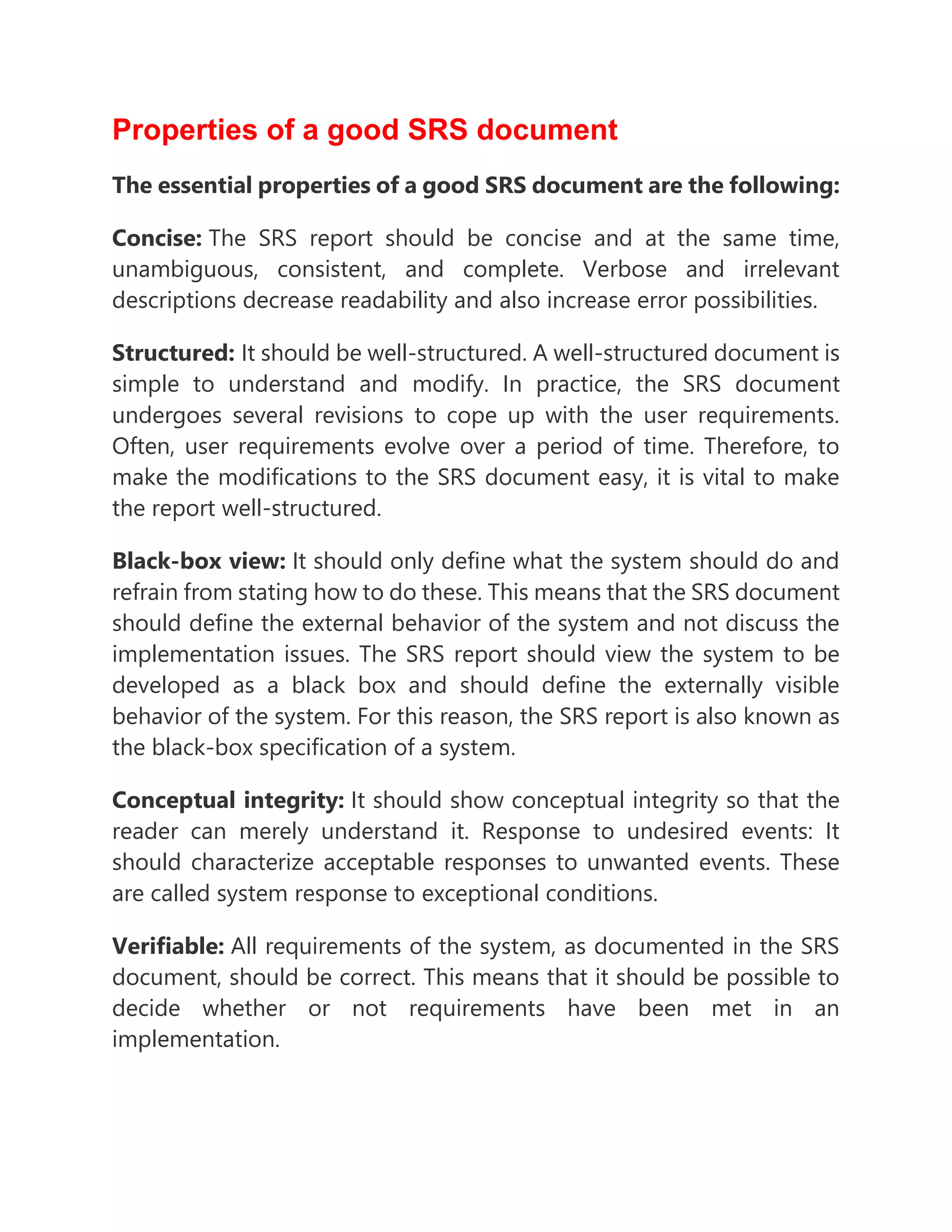 Properties of a good SRS document
The essential properties of a good SRS document are the following:
Concise: The SRS report should be concise and at the same time,
unambiguous, consistent, and complete. Verbose and irrelevant
descriptions decrease readability and also increase error possibilities.
Structured: It should be well-structured. A well-structured document is
simple to understand and modify. In practice, the SRS document
undergoes several revisions to cope up with the user requirements.
Often, user requirements evolve over a period of time. Therefore, to
make the modifications to the SRS document easy, it is vital to make
the report well-structured.
Black-box view: It should only define what the system should do and
refrain from stating how to do these. This means that the SRS document
should define the external behavior of the system and not discuss the
implementation issues. The SRS report should view the system to be
developed as a black box and should define the externally visible
behavior of the system. For this reason, the SRS report is also known as
the black-box specification of a system.
Conceptual integrity: It should show conceptual integrity so that the
reader can merely understand it. Response to undesired events: It
should characterize acceptable responses to unwanted events. These
are called system response to exceptional conditions.
Verifiable: All requirements of the system, as documented in the SRS
document, should be correct. This means that it should be possible to
decide whether or not requirements have been met in an
implementation.
 