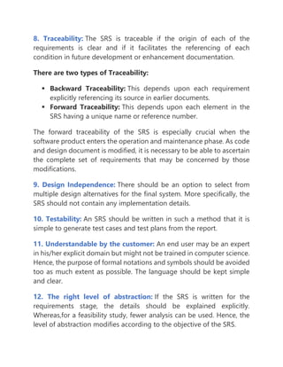 8. Traceability: The SRS is traceable if the origin of each of the
requirements is clear and if it facilitates the referencing of each
condition in future development or enhancement documentation.
There are two types of Traceability:
▪ Backward Traceability: This depends upon each requirement
explicitly referencing its source in earlier documents.
▪ Forward Traceability: This depends upon each element in the
SRS having a unique name or reference number.
The forward traceability of the SRS is especially crucial when the
software product enters the operation and maintenance phase. As code
and design document is modified, it is necessary to be able to ascertain
the complete set of requirements that may be concerned by those
modifications.
9. Design Independence: There should be an option to select from
multiple design alternatives for the final system. More specifically, the
SRS should not contain any implementation details.
10. Testability: An SRS should be written in such a method that it is
simple to generate test cases and test plans from the report.
11. Understandable by the customer: An end user may be an expert
in his/her explicit domain but might not be trained in computer science.
Hence, the purpose of formal notations and symbols should be avoided
too as much extent as possible. The language should be kept simple
and clear.
12. The right level of abstraction: If the SRS is written for the
requirements stage, the details should be explained explicitly.
Whereas,for a feasibility study, fewer analysis can be used. Hence, the
level of abstraction modifies according to the objective of the SRS.
 