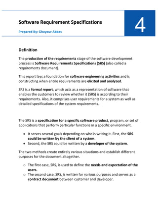4
Software Requirement Specifications
Prepared By: Ghayour Abbas
Definition
The production of the requirements stage of the software development
process is Software Requirements Specifications (SRS) (also called a
requirements document).
This report lays a foundation for software engineering activities and is
constructing when entire requirements are elicited and analyzed.
SRS is a formal report, which acts as a representation of software that
enables the customers to review whether it (SRS) is according to their
requirements. Also, it comprises user requirements for a system as well as
detailed specifications of the system requirements.
The SRS is a specification for a specific software product, program, or set of
applications that perform particular functions in a specific environment.
• It serves several goals depending on who is writing it. First, the SRS
could be written by the client of a system.
• Second, the SRS could be written by a developer of the system.
The two methods create entirely various situations and establish different
purposes for the document altogether.
o The first case, SRS, is used to define the needs and expectation of the
users.
o The second case, SRS, is written for various purposes and serves as a
contract document between customer and developer.
 