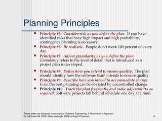 These slides are designed to accompany Software Engineering: A Practitioner’s Approach,
7/e (McGraw-Hill, 2009) Slides copyright 2009 by Roger Pressman. 10
Planning Principles
 Principle #5. Consider risk as you define the plan. If you have
identified risks that have high impact and high probability,
contingency planning is necessary.
 Principle #6. Be realistic. People don’t work 100 percent of every
day.
 Principle #7. Adjust granularity as you define the plan.
Granularity refers to the level of detail that is introduced as a
project plan is developed.
 Principle #8. Define how you intend to ensure quality. The plan
should identify how the software team intends to ensure quality.
 Principle #9. Describe how you intend to accommodate change.
Even the best planning can be obviated by uncontrolled change.
 Principle #10. Track the plan frequently and make adjustments as
required. Software projects fall behind schedule one day at a time.
 