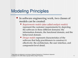 These slides are designed to accompany Software Engineering: A Practitioner’s Approach,
7/e (McGraw-Hill, 2009) Slides copyright 2009 by Roger Pressman. 11
Modeling Principles
 In software engineering work, two classes of
models can be created:
 Requirements models (also called analysis models)
represent the customer requirements by depicting
the software in three different domains: the
information domain, the functional domain, and the
behavioral domain.
 Design models represent characteristics of the
software that help practitioners to construct it
effectively: the architecture, the user interface, and
component-level detail.
 
