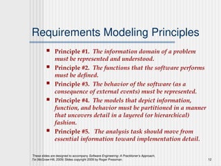 These slides are designed to accompany Software Engineering: A Practitioner’s Approach,
7/e (McGraw-Hill, 2009) Slides copyright 2009 by Roger Pressman. 12
Requirements Modeling Principles
 Principle #1. The information domain of a problem
must be represented and understood.
 Principle #2. The functions that the software performs
must be defined.
 Principle #3. The behavior of the software (as a
consequence of external events) must be represented.
 Principle #4. The models that depict information,
function, and behavior must be partitioned in a manner
that uncovers detail in a layered (or hierarchical)
fashion.
 Principle #5. The analysis task should move from
essential information toward implementation detail.
 