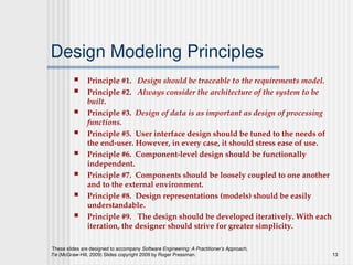 These slides are designed to accompany Software Engineering: A Practitioner’s Approach,
7/e (McGraw-Hill, 2009) Slides copyright 2009 by Roger Pressman. 13
Design Modeling Principles
 Principle #1. Design should be traceable to the requirements model.
 Principle #2. Always consider the architecture of the system to be
built.
 Principle #3. Design of data is as important as design of processing
functions.
 Principle #5. User interface design should be tuned to the needs of
the end-user. However, in every case, it should stress ease of use.
 Principle #6. Component-level design should be functionally
independent.
 Principle #7. Components should be loosely coupled to one another
and to the external environment.
 Principle #8. Design representations (models) should be easily
understandable.
 Principle #9. The design should be developed iteratively. With each
iteration, the designer should strive for greater simplicity.
 