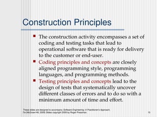 These slides are designed to accompany Software Engineering: A Practitioner’s Approach,
7/e (McGraw-Hill, 2009) Slides copyright 2009 by Roger Pressman. 15
Construction Principles
 The construction activity encompasses a set of
coding and testing tasks that lead to
operational software that is ready for delivery
to the customer or end-user.
 Coding principles and concepts are closely
aligned programming style, programming
languages, and programming methods.
 Testing principles and concepts lead to the
design of tests that systematically uncover
different classes of errors and to do so with a
minimum amount of time and effort.
 