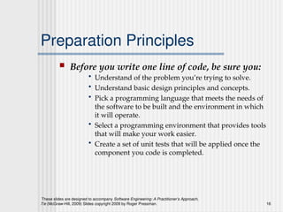 These slides are designed to accompany Software Engineering: A Practitioner’s Approach,
7/e (McGraw-Hill, 2009) Slides copyright 2009 by Roger Pressman. 16
Preparation Principles
 Before you write one line of code, be sure you:
• Understand of the problem you’re trying to solve.
• Understand basic design principles and concepts.
• Pick a programming language that meets the needs of
the software to be built and the environment in which
it will operate.
• Select a programming environment that provides tools
that will make your work easier.
• Create a set of unit tests that will be applied once the
component you code is completed.
 