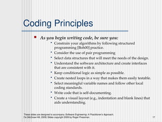 These slides are designed to accompany Software Engineering: A Practitioner’s Approach,
7/e (McGraw-Hill, 2009) Slides copyright 2009 by Roger Pressman. 17
Coding Principles
 As you begin writing code, be sure you:
• Constrain your algorithms by following structured
programming [Boh00] practice.
• Consider the use of pair programming
• Select data structures that will meet the needs of the design.
• Understand the software architecture and create interfaces
that are consistent with it.
• Keep conditional logic as simple as possible.
• Create nested loops in a way that makes them easily testable.
• Select meaningful variable names and follow other local
coding standards.
• Write code that is self-documenting.
• Create a visual layout (e.g., indentation and blank lines) that
aids understanding.
 