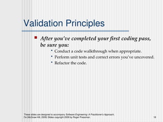 These slides are designed to accompany Software Engineering: A Practitioner’s Approach,
7/e (McGraw-Hill, 2009) Slides copyright 2009 by Roger Pressman. 18
Validation Principles
 After you’ve completed your first coding pass,
be sure you:
• Conduct a code walkthrough when appropriate.
• Perform unit tests and correct errors you’ve uncovered.
• Refactor the code.
 