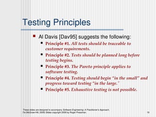 These slides are designed to accompany Software Engineering: A Practitioner’s Approach,
7/e (McGraw-Hill, 2009) Slides copyright 2009 by Roger Pressman. 19
Testing Principles
 Al Davis [Dav95] suggests the following:
 Principle #1. All tests should be traceable to
customer requirements.
 Principle #2. Tests should be planned long before
testing begins.
 Principle #3. The Pareto principle applies to
software testing.
 Principle #4. Testing should begin “in the small” and
progress toward testing “in the large.”
 Principle #5. Exhaustive testing is not possible.
 