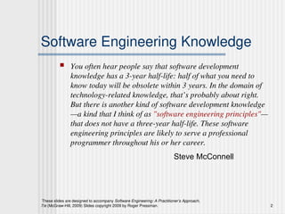 These slides are designed to accompany Software Engineering: A Practitioner’s Approach,
7/e (McGraw-Hill, 2009) Slides copyright 2009 by Roger Pressman. 2
Software Engineering Knowledge
 You often hear people say that software development
knowledge has a 3-year half-life: half of what you need to
know today will be obsolete within 3 years. In the domain of
technology-related knowledge, that’s probably about right.
But there is another kind of software development knowledge
—a kind that I think of as "software engineering principles"—
that does not have a three-year half-life. These software
engineering principles are likely to serve a professional
programmer throughout his or her career.
Steve McConnell
 
