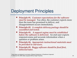 These slides are designed to accompany Software Engineering: A Practitioner’s Approach,
7/e (McGraw-Hill, 2009) Slides copyright 2009 by Roger Pressman. 20
Deployment Principles
 Principle #1. Customer expectations for the software
must be managed. Too often, the customer expects more
than the team has promised to deliver, and
disappointment occurs immediately.
 Principle #2. A complete delivery package should be
assembled and tested.
 Principle #3. A support regime must be established
before the software is delivered. An end-user expects
responsiveness and accurate information when a
question or problem arises.
 Principle #4. Appropriate instructional materials must
be provided to end-users.
 Principle #5. Buggy software should be fixed first,
delivered later.
 