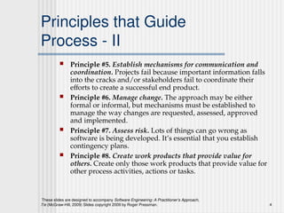 These slides are designed to accompany Software Engineering: A Practitioner’s Approach,
7/e (McGraw-Hill, 2009) Slides copyright 2009 by Roger Pressman. 4
Principles that Guide
Process - II
 Principle #5. Establish mechanisms for communication and
coordination. Projects fail because important information falls
into the cracks and/or stakeholders fail to coordinate their
efforts to create a successful end product.
 Principle #6. Manage change. The approach may be either
formal or informal, but mechanisms must be established to
manage the way changes are requested, assessed, approved
and implemented.
 Principle #7. Assess risk. Lots of things can go wrong as
software is being developed. It’s essential that you establish
contingency plans.
 Principle #8. Create work products that provide value for
others. Create only those work products that provide value for
other process activities, actions or tasks.
 