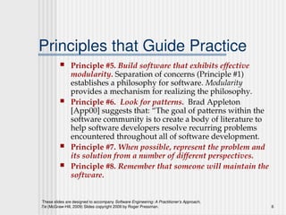 These slides are designed to accompany Software Engineering: A Practitioner’s Approach,
7/e (McGraw-Hill, 2009) Slides copyright 2009 by Roger Pressman. 6
Principles that Guide Practice
 Principle #5. Build software that exhibits effective
modularity. Separation of concerns (Principle #1)
establishes a philosophy for software. Modularity
provides a mechanism for realizing the philosophy.
 Principle #6. Look for patterns. Brad Appleton
[App00] suggests that: “The goal of patterns within the
software community is to create a body of literature to
help software developers resolve recurring problems
encountered throughout all of software development.
 Principle #7. When possible, represent the problem and
its solution from a number of different perspectives.
 Principle #8. Remember that someone will maintain the
software.
 