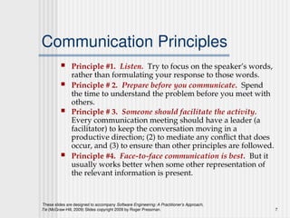 These slides are designed to accompany Software Engineering: A Practitioner’s Approach,
7/e (McGraw-Hill, 2009) Slides copyright 2009 by Roger Pressman. 7
Communication Principles
 Principle #1. Listen. Try to focus on the speaker’s words,
rather than formulating your response to those words.
 Principle # 2. Prepare before you communicate. Spend
the time to understand the problem before you meet with
others.
 Principle # 3. Someone should facilitate the activity.
Every communication meeting should have a leader (a
facilitator) to keep the conversation moving in a
productive direction; (2) to mediate any conflict that does
occur, and (3) to ensure than other principles are followed.
 Principle #4. Face-to-face communication is best. But it
usually works better when some other representation of
the relevant information is present.
 