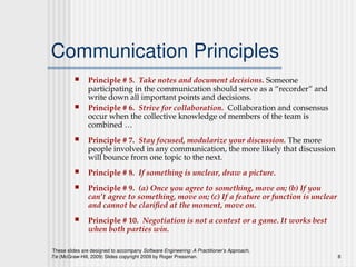 These slides are designed to accompany Software Engineering: A Practitioner’s Approach,
7/e (McGraw-Hill, 2009) Slides copyright 2009 by Roger Pressman. 8
Communication Principles
 Principle # 5. Take notes and document decisions. Someone
participating in the communication should serve as a “recorder” and
write down all important points and decisions.
 Principle # 6. Strive for collaboration. Collaboration and consensus
occur when the collective knowledge of members of the team is
combined …
 Principle # 7. Stay focused, modularize your discussion. The more
people involved in any communication, the more likely that discussion
will bounce from one topic to the next.
 Principle # 8. If something is unclear, draw a picture.
 Principle # 9. (a) Once you agree to something, move on; (b) If you
can’t agree to something, move on; (c) If a feature or function is unclear
and cannot be clarified at the moment, move on.
 Principle # 10. Negotiation is not a contest or a game. It works best
when both parties win.
 