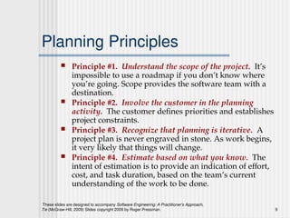 These slides are designed to accompany Software Engineering: A Practitioner’s Approach,
7/e (McGraw-Hill, 2009) Slides copyright 2009 by Roger Pressman. 9
Planning Principles
 Principle #1. Understand the scope of the project. It’s
impossible to use a roadmap if you don’t know where
you’re going. Scope provides the software team with a
destination.
 Principle #2. Involve the customer in the planning
activity. The customer defines priorities and establishes
project constraints.
 Principle #3. Recognize that planning is iterative. A
project plan is never engraved in stone. As work begins,
it very likely that things will change.
 Principle #4. Estimate based on what you know. The
intent of estimation is to provide an indication of effort,
cost, and task duration, based on the team’s current
understanding of the work to be done.
 