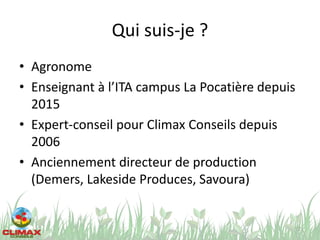 Qui suis-je ?
• Agronome
• Enseignant à l’ITA campus La Pocatière depuis
2015
• Expert-conseil pour Climax Conseils depuis
2006
• Anciennement directeur de production
(Demers, Lakeside Produces, Savoura)
2
 