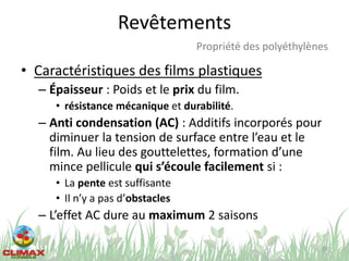Revêtements
• Caractéristiques des films plastiques
– Épaisseur : Poids et le prix du film.
• résistance mécanique et durabilité.
– Anti condensation (AC) : Additifs incorporés pour
diminuer la tension de surface entre l’eau et le
film. Au lieu des gouttelettes, formation d’une
mince pellicule qui s’écoule facilement si :
• La pente est suffisante
• Il n’y a pas d’obstacles
– L’effet AC dure au maximum 2 saisons
28
Propriété des polyéthylènes
 