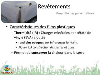 Revêtements
• Caractéristiques des films plastiques
– Thermicité (IR) : Charges minérales et acétate de
vinyle (EVA) ajoutés
• rend plus opaques aux infrarouges lointains
• Figure 4.5 construction des serres et abris
– Permet de conserver la chaleur dans la serre
29
Propriété des polyéthylènes
 