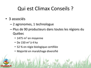 Qui est Climax Conseils ?
• 3 associés
– 2 agronomes, 1 technologue
– Plus de 90 producteurs dans toutes les régions du
Québec
• 1475 m2 en moyenne
• De 150 m2 à 4 ha
• 52 % en régie biologique certifiée
• Majorité en maraîchage diversifié
3
 
